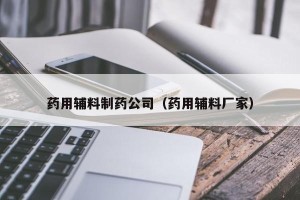 药用辅料制药公司（药用辅料厂家）