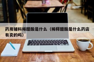药用辅料稀醋酸是什么（稀释醋酸是什么药店有卖的吗）