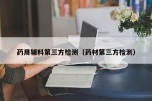 药用辅料第三方检测（药材第三方检测）