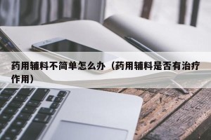 药用辅料不简单怎么办（药用辅料是否有治疗作用）