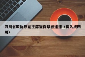 四川省政协原副主席崔保华被逮捕（崔久成四川）
