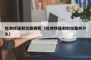 检测核辐射仪器商机（检测核辐射的仪器叫什么）