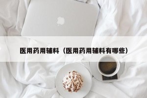 医用药用辅料（医用药用辅料有哪些）