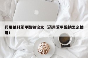 药用辅料苯甲酸钠论文（药用苯甲酸钠怎么使用）