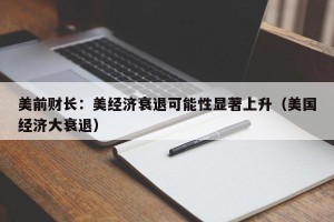 美前财长：美经济衰退可能性显著上升（美国经济大衰退）