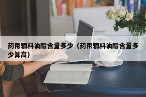 药用辅料油酯含量多少（药用辅料油酯含量多少算高）