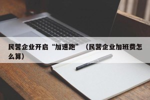 民营企业开启“加速跑”（民营企业加班费怎么算）