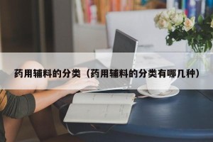 药用辅料的分类（药用辅料的分类有哪几种）