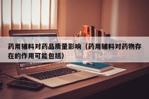 药用辅料对药品质量影响（药用辅料对药物存在的作用可能包括）