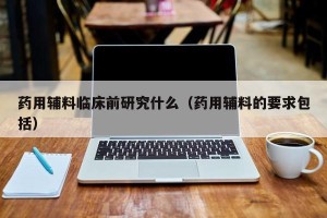 药用辅料临床前研究什么（药用辅料的要求包括）