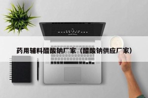 药用辅料醋酸钠厂家（醋酸钠供应厂家）