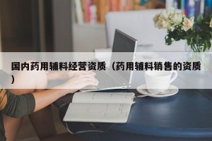 国内药用辅料经营资质（药用辅料销售的资质）