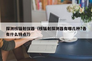 探测核辐射仪器（核辐射探测器有哪几种?各有什么特点?）