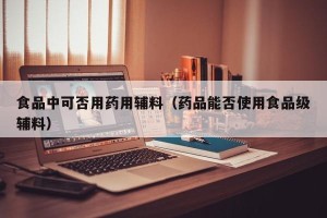 食品中可否用药用辅料（药品能否使用食品级辅料）