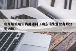 山东聊城瑞生药用辅料（山东瑞生置业有限公司诉讼）