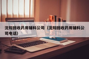 沈阳回收药用辅料公司（沈阳回收药用辅料公司电话）