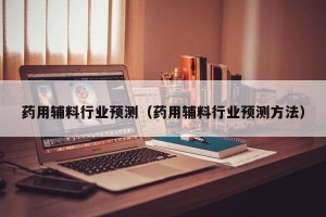 药用辅料行业预测（药用辅料行业预测方法）