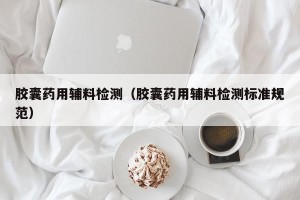 胶囊药用辅料检测（胶囊药用辅料检测标准规范）