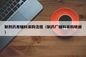 制剂药用辅料采购流程（制药厂辅料采购明细）