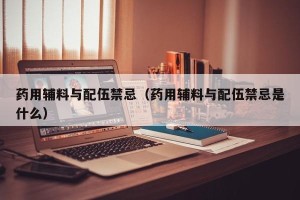 药用辅料与配伍禁忌（药用辅料与配伍禁忌是什么）