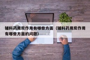 辅料药用炭作用有哪些方面（辅料药用炭作用有哪些方面的问题）