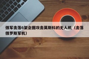 俄军击落6架企图攻击莫斯科的无人机（击落俄罗斯军机）