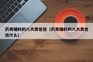 药用辅料的八大类包括（药用辅料的八大类包括什么）
