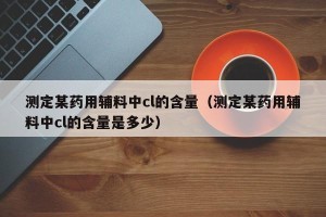 测定某药用辅料中cl的含量（测定某药用辅料中cl的含量是多少）