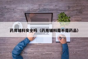药用辅料安全吗（药用辅料是不是药品）