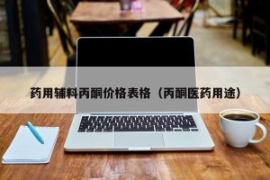 药用辅料丙酮价格表格（丙酮医药用途）