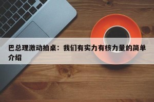 巴总理激动拍桌：我们有实力有核力量的简单介绍