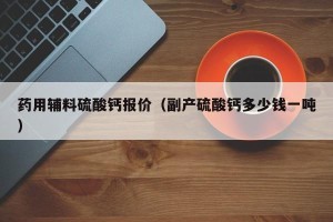药用辅料硫酸钙报价（副产硫酸钙多少钱一吨）