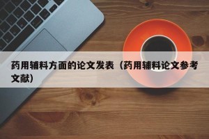 药用辅料方面的论文发表（药用辅料论文参考文献）