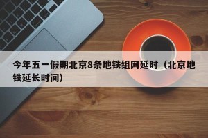 今年五一假期北京8条地铁组网延时（北京地铁延长时间）