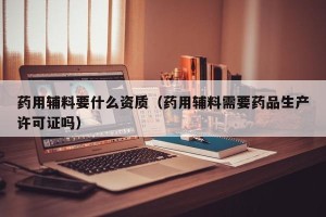 药用辅料要什么资质（药用辅料需要药品生产许可证吗）