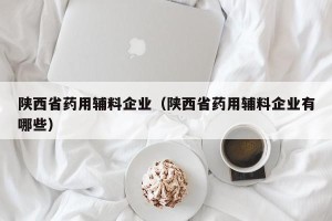 陕西省药用辅料企业（陕西省药用辅料企业有哪些）
