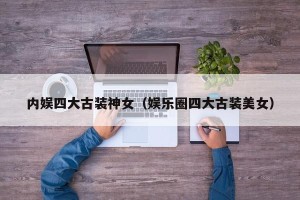 内娱四大古装神女（娱乐圈四大古装美女）