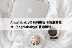 Angelababy和妈妈在香港海港城散步（angelababy的香港姐妹）