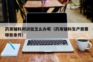 药用辅料利润低怎么办呢（药用辅料生产需要哪些条件）