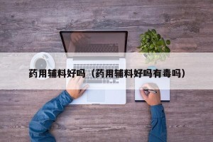 药用辅料好吗（药用辅料好吗有毒吗）