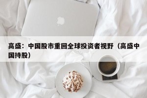 高盛：中国股市重回全球投资者视野（高盛中国持股）