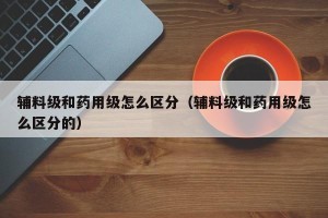 辅料级和药用级怎么区分（辅料级和药用级怎么区分的）