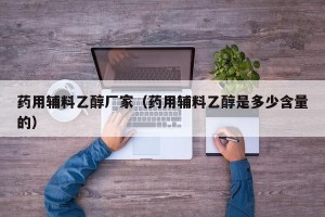 药用辅料乙醇厂家（药用辅料乙醇是多少含量的）