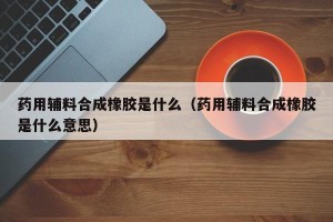 药用辅料合成橡胶是什么（药用辅料合成橡胶是什么意思）