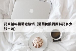 药用辅料葡萄糖酸钙（葡萄糖酸钙原料药多少钱一吨）