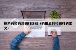 原料药和药用辅料区别（药用原料和辅料的定义）
