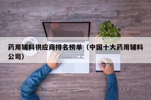 药用辅料供应商排名榜单（中国十大药用辅料公司）