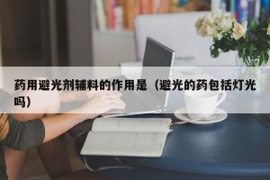 药用避光剂辅料的作用是（避光的药包括灯光吗）