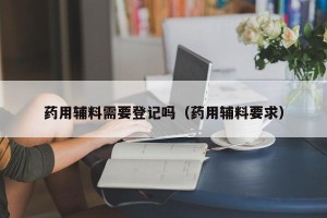 药用辅料需要登记吗（药用辅料要求）