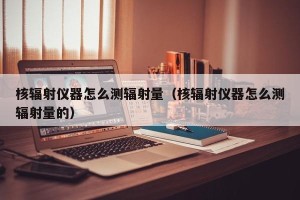 核辐射仪器怎么测辐射量（核辐射仪器怎么测辐射量的）